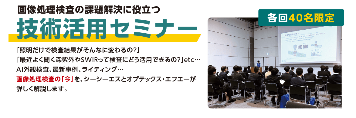 画像処理検査の課題解決に役立つ「技術活用セミナー」：「照明だけで検査結果がそんなに変わるの？」「最近よく聞く深紫外やSWIRって検査にどう活用できるの？」etc…AI外観検査、最新事例、ライティング…画像処理検査の「今」を、シーシーエスとオプテックス・エフエーが詳しく解説します。