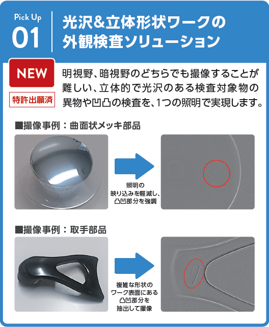 光沢＆立体形状ワークの外観検査ソリューション： 明視野、暗視野のどちらでも撮像することが難しい、立体的で光沢のある検査対象物の異物や凹凸の検査を、１つの照明で実現します。撮像事例 ： 曲面状メッキ部品