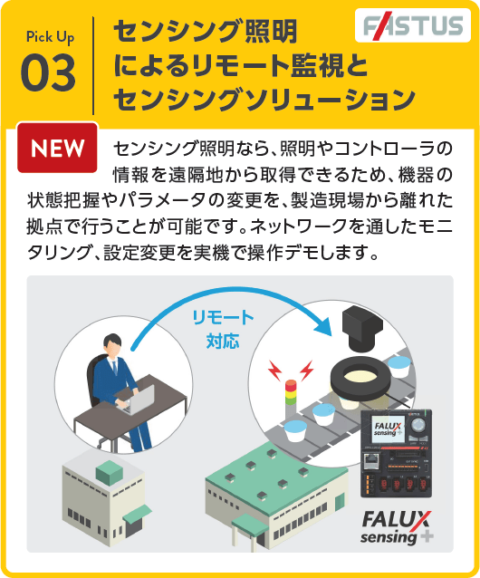 センシング照明によるリモート監視とセンシングソリューション（Fastus）：センシング照明なら、照明やコントローラの情報を遠隔地から取得できるため、機器の状態把握やパラメータの変更を、製造現場から離れた拠点で行うことが可能です。ネットワークを通したモニタリング、設定変更を実機で操作デモします。